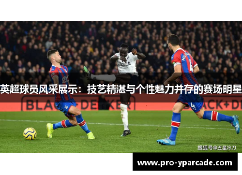 英超球员风采展示：技艺精湛与个性魅力并存的赛场明星