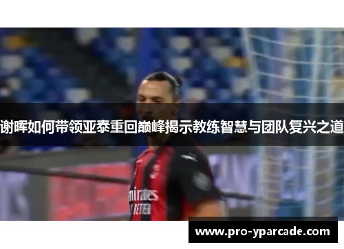 谢晖如何带领亚泰重回巅峰揭示教练智慧与团队复兴之道