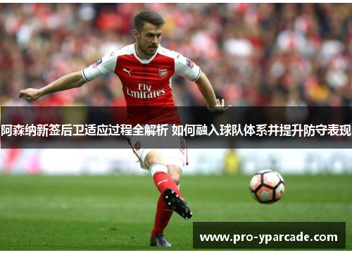 阿森纳新签后卫适应过程全解析 如何融入球队体系并提升防守表现
