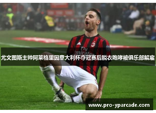 尤文图斯主帅阿莱格里因意大利杯夺冠赛后脱衣咆哮被俱乐部解雇 尤文图斯主帅阿莱格里因意大利杯夺冠赛后脱衣咆哮被俱乐部解雇