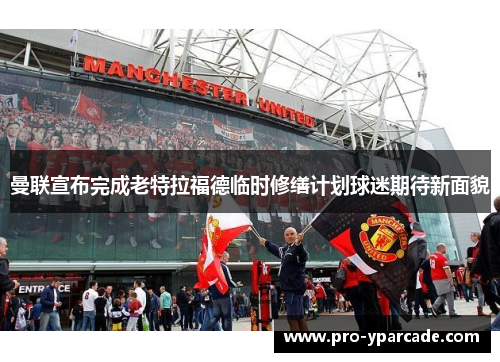 曼联宣布完成老特拉福德临时修缮计划球迷期待新面貌 曼联宣布完成老特拉福德临时修缮计划球迷期待新面貌